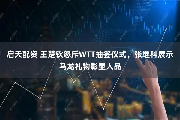 启天配资 王楚钦怒斥WTT抽签仪式，张继科展示马龙礼物彰显人品