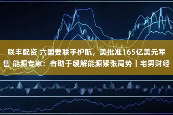 联丰配资 六国要联手护航,美批准165亿美元军售 能源专家:有助于缓解能源紧张局势|宅男财经