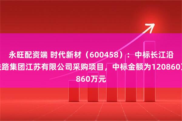 永旺配资端 时代新材（600458）：中标长江沿岸铁路集团江苏有限公司采购项目，中标金额为120860万元