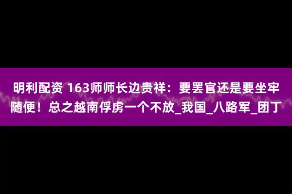 明利配资 163师师长边贵祥：要罢官还是要坐牢随便！总之越南俘虏一个不放_我国_八路军_团丁