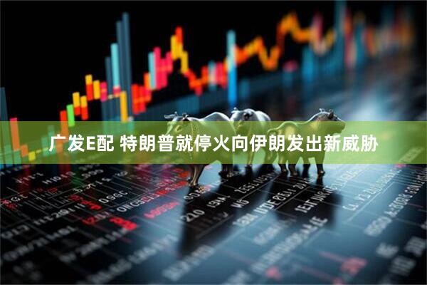 广发E配 特朗普就停火向伊朗发出新威胁