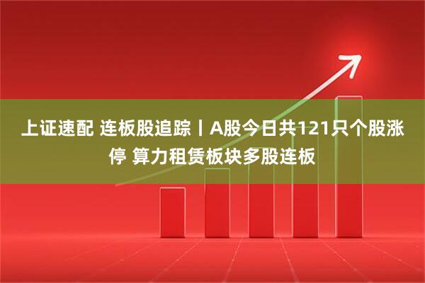 上证速配 连板股追踪丨A股今日共121只个股涨停 算力租赁板块多股连板