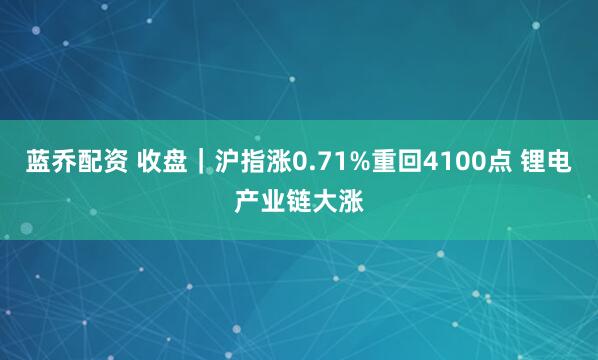 蓝乔配资 收盘｜沪指涨0.71%重回4100点 锂电产业链大涨