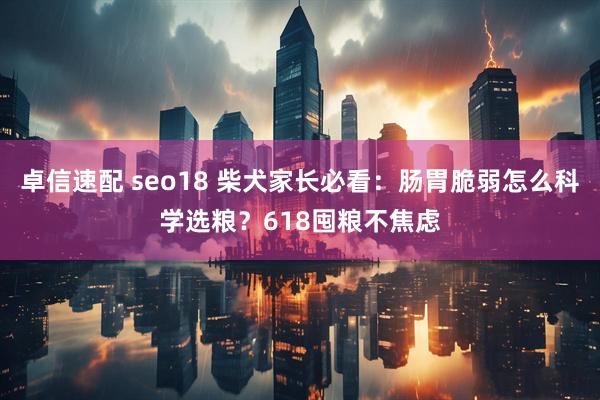 卓信速配 seo18 柴犬家长必看：肠胃脆弱怎么科学选粮？618囤粮不焦虑
