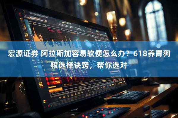宏源证券 阿拉斯加容易软便怎么办？618养胃狗粮选择诀窍，帮你选对