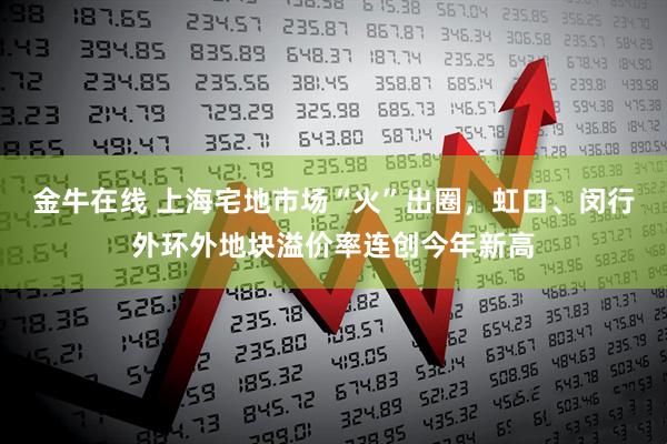 金牛在线 上海宅地市场“火”出圈，虹口、闵行外环外地块溢价率连创今年新高
