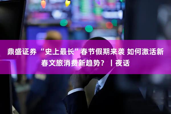 鼎盛证券 “史上最长”春节假期来袭 如何激活新春文旅消费新趋势？丨夜话