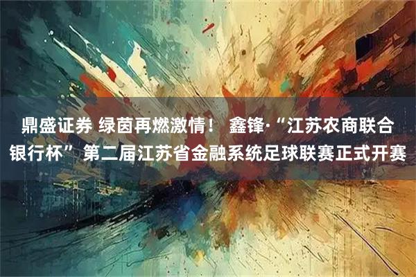 鼎盛证券 绿茵再燃激情！ 鑫锋·“江苏农商联合银行杯” 第二届江苏省金融系统足球联赛正式开赛