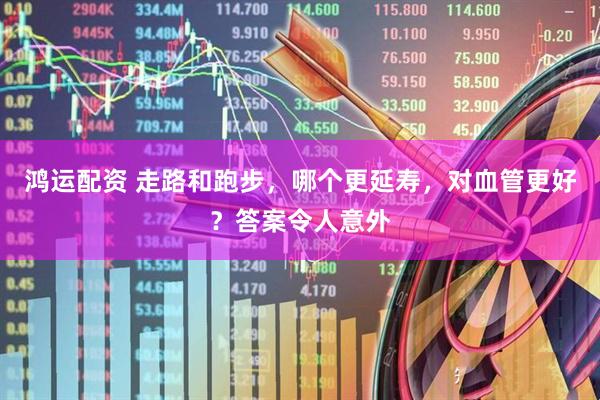 鸿运配资 走路和跑步，哪个更延寿，对血管更好？答案令人意外