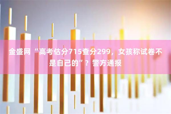 金盛网 “高考估分715查分299，女孩称试卷不是自己的”？警方通报
