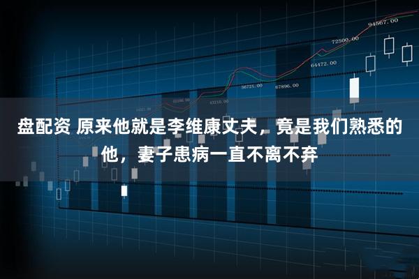 盘配资 原来他就是李维康丈夫，竟是我们熟悉的他，妻子患病一直不离不弃