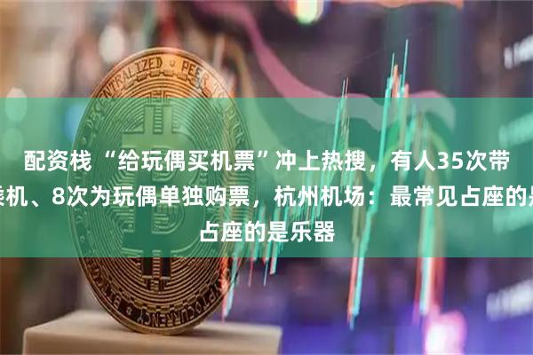 配资栈 “给玩偶买机票”冲上热搜，有人35次带玩偶乘机、8次为玩偶单独购票，杭州机场：最常见占座的是乐器