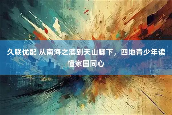 久联优配 从南海之滨到天山脚下，四地青少年读懂家国同心
